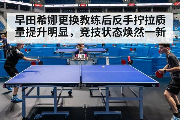 早田希娜更换教练后反手拧拉质量提升明显，竞技状态焕然一新