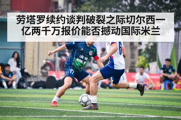 劳塔罗续约谈判破裂之际切尔西一亿两千万报价能否撼动国际米兰