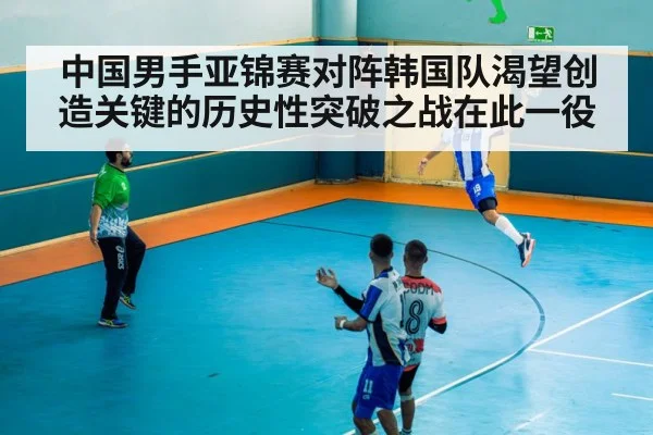 中国男手亚锦赛对阵韩国队渴望创造关键的历史性突破之战在此一役